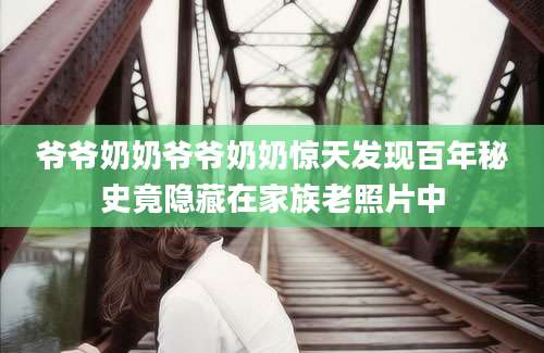爷爷奶奶爷爷奶奶惊天发现百年秘史竟隐藏在家族老照片中