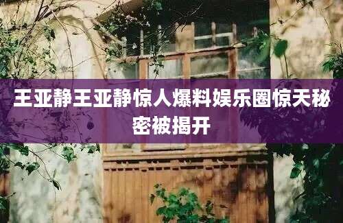 王亚静王亚静惊人爆料娱乐圈惊天秘密被揭开