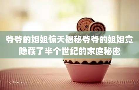爷爷的姐姐惊天揭秘爷爷的姐姐竟隐藏了半个世纪的家庭秘密