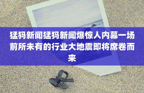 猛犸新闻猛犸新闻爆惊人内幕一场前所未有的行业大地震即将席卷而来