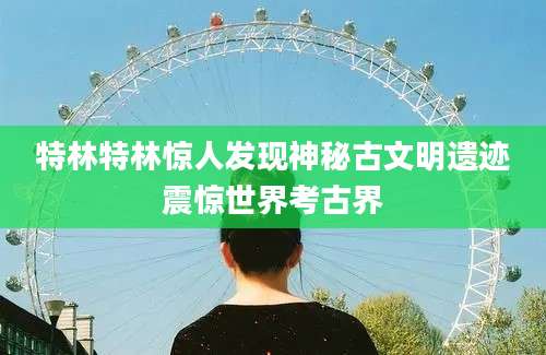 特林特林惊人发现神秘古文明遗迹震惊世界考古界