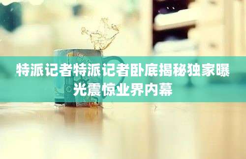 特派记者特派记者卧底揭秘独家曝光震惊业界内幕