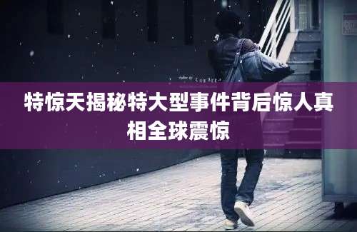 特惊天揭秘特大型事件背后惊人真相全球震惊