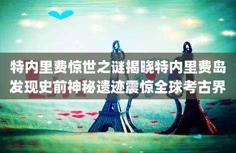 特内里费惊世之谜揭晓特内里费岛发现史前神秘遗迹震惊全球考古界