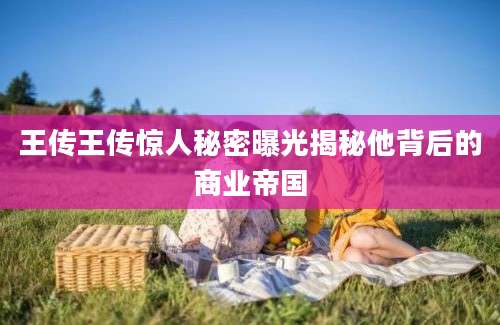 王传王传惊人秘密曝光揭秘他背后的商业帝国