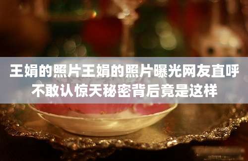 王娟的照片王娟的照片曝光网友直呼不敢认惊天秘密背后竟是这样