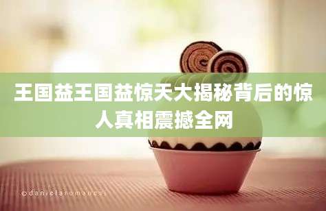 王国益王国益惊天大揭秘背后的惊人真相震撼全网