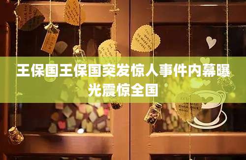 王保国王保国突发惊人事件内幕曝光震惊全国