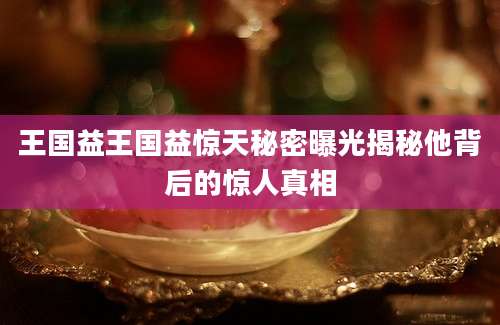 王国益王国益惊天秘密曝光揭秘他背后的惊人真相