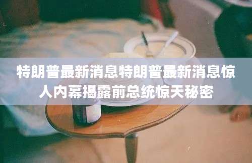 特朗普最新消息特朗普最新消息惊人内幕揭露前总统惊天秘密