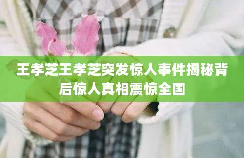 王孝芝王孝芝突发惊人事件揭秘背后惊人真相震惊全国