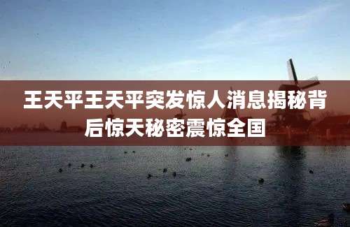 王天平王天平突发惊人消息揭秘背后惊天秘密震惊全国
