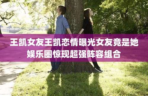 王凯女友王凯恋情曝光女友竟是她娱乐圈惊现超强阵容组合
