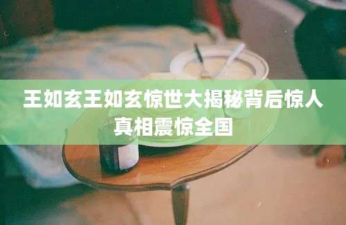 王如玄王如玄惊世大揭秘背后惊人真相震惊全国