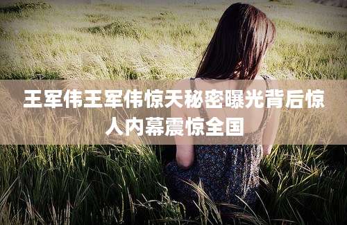 王军伟王军伟惊天秘密曝光背后惊人内幕震惊全国