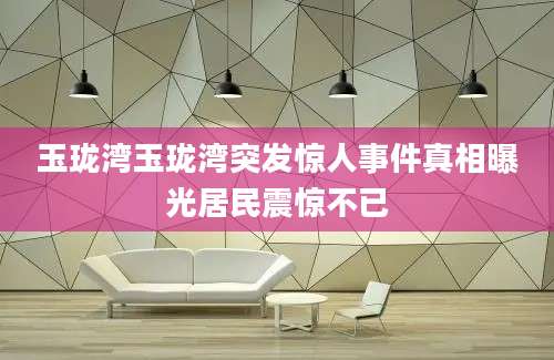 玉珑湾玉珑湾突发惊人事件真相曝光居民震惊不已