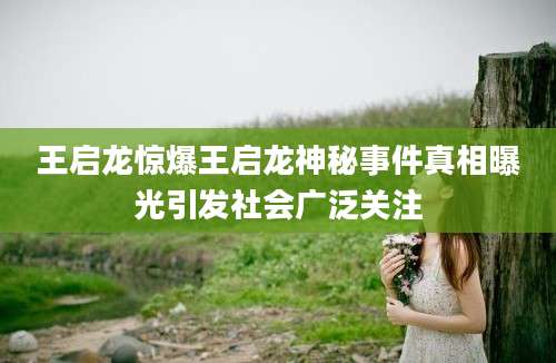 王启龙惊爆王启龙神秘事件真相曝光引发社会广泛关注