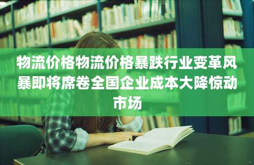 物流价格物流价格暴跌行业变革风暴即将席卷全国企业成本大降惊动市场