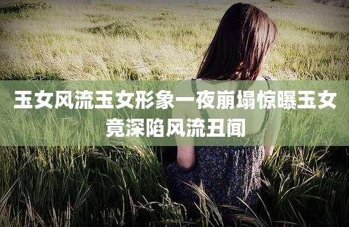 玉女风流玉女形象一夜崩塌惊曝玉女竟深陷风流丑闻