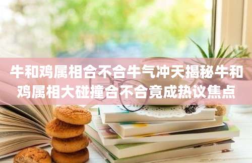 牛和鸡属相合不合牛气冲天揭秘牛和鸡属相大碰撞合不合竟成热议焦点