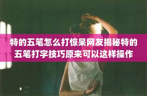 特的五笔怎么打惊呆网友揭秘特的五笔打字技巧原来可以这样操作