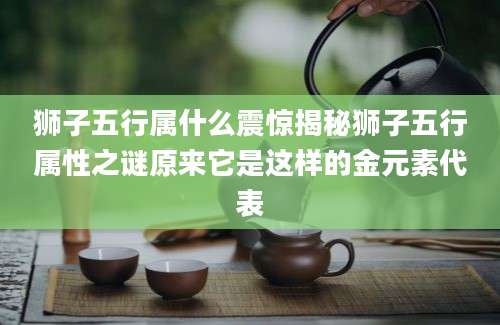狮子五行属什么震惊揭秘狮子五行属性之谜原来它是这样的金元素代表
