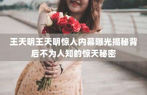 王天明王天明惊人内幕曝光揭秘背后不为人知的惊天秘密