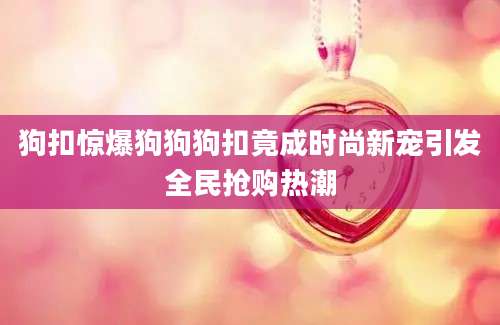 狗扣惊爆狗狗狗扣竟成时尚新宠引发全民抢购热潮