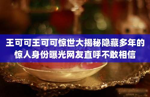 王可可王可可惊世大揭秘隐藏多年的惊人身份曝光网友直呼不敢相信