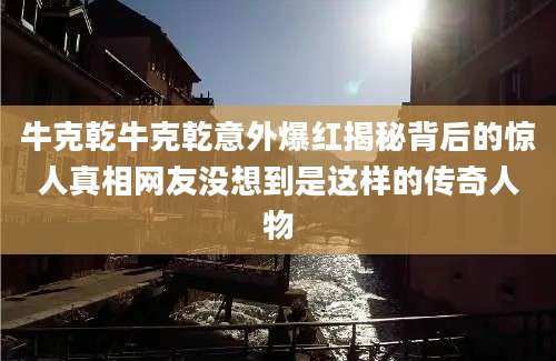牛克乾牛克乾意外爆红揭秘背后的惊人真相网友没想到是这样的传奇人物