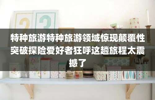 特种旅游特种旅游领域惊现颠覆性突破探险爱好者狂呼这趟旅程太震撼了