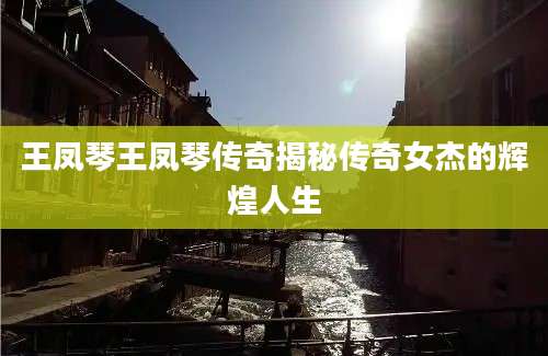 王凤琴王凤琴传奇揭秘传奇女杰的辉煌人生