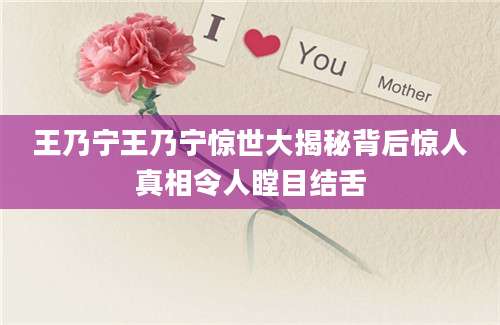 王乃宁王乃宁惊世大揭秘背后惊人真相令人瞠目结舌