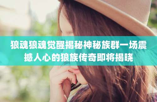 狼魂狼魂觉醒揭秘神秘族群一场震撼人心的狼族传奇即将揭晓
