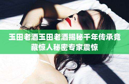 玉田老酒玉田老酒揭秘千年传承竟藏惊人秘密专家震惊