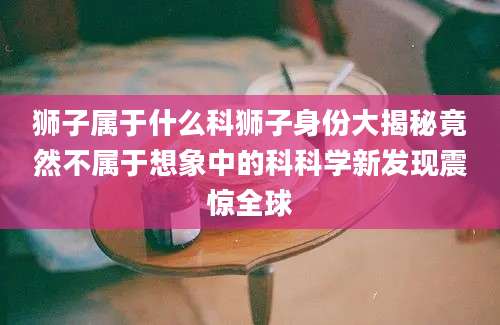狮子属于什么科狮子身份大揭秘竟然不属于想象中的科科学新发现震惊全球