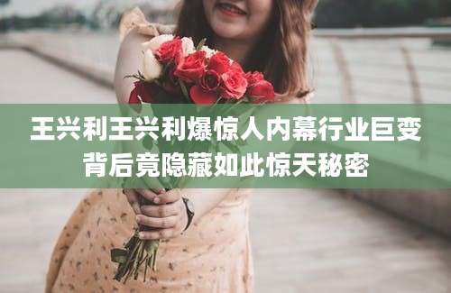 王兴利王兴利爆惊人内幕行业巨变背后竟隐藏如此惊天秘密