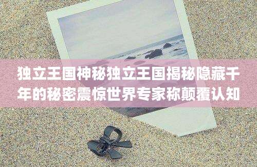 独立王国神秘独立王国揭秘隐藏千年的秘密震惊世界专家称颠覆认知