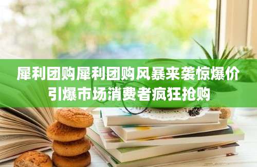 犀利团购犀利团购风暴来袭惊爆价引爆市场消费者疯狂抢购