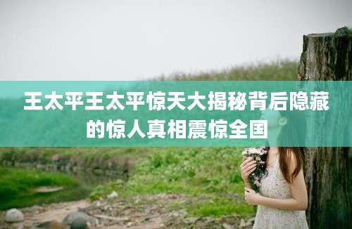 王太平王太平惊天大揭秘背后隐藏的惊人真相震惊全国