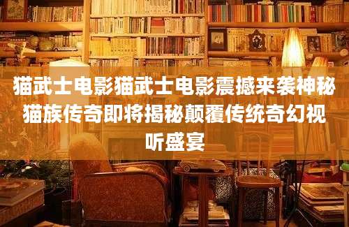猫武士电影猫武士电影震撼来袭神秘猫族传奇即将揭秘颠覆传统奇幻视听盛宴