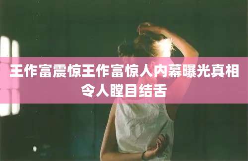王作富震惊王作富惊人内幕曝光真相令人瞠目结舌