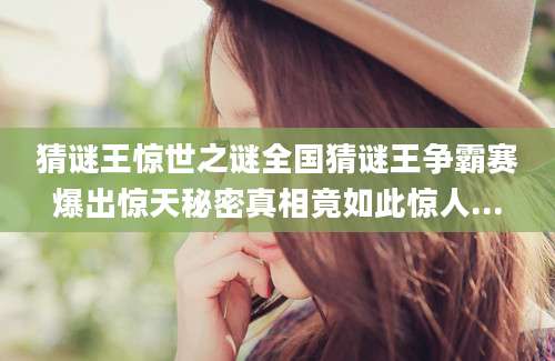 猜谜王惊世之谜全国猜谜王争霸赛爆出惊天秘密真相竟如此惊人...