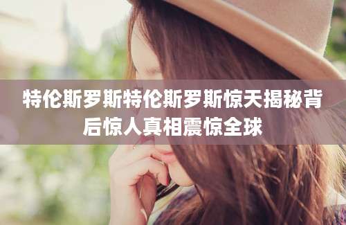 特伦斯罗斯特伦斯罗斯惊天揭秘背后惊人真相震惊全球