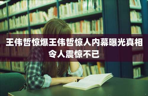 王伟哲惊爆王伟哲惊人内幕曝光真相令人震惊不已