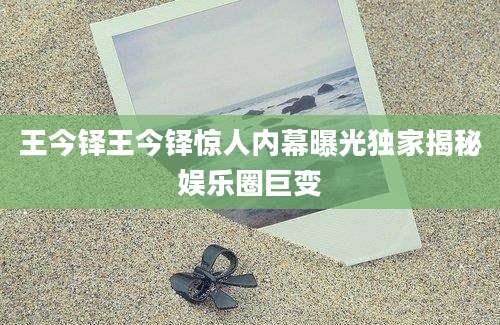 王今铎王今铎惊人内幕曝光独家揭秘娱乐圈巨变
