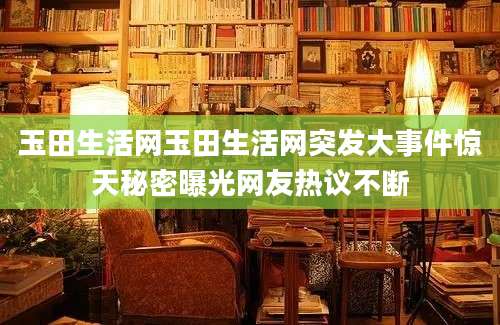 玉田生活网玉田生活网突发大事件惊天秘密曝光网友热议不断
