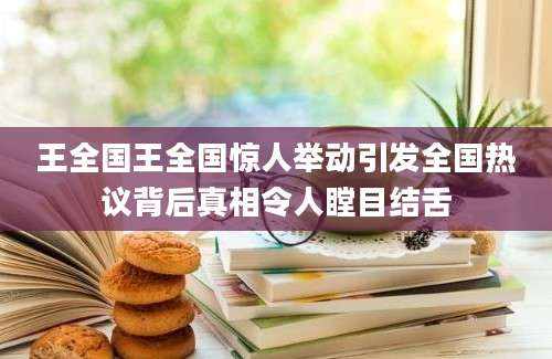王全国王全国惊人举动引发全国热议背后真相令人瞠目结舌