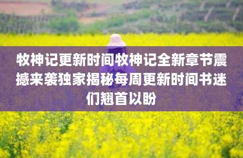 牧神记更新时间牧神记全新章节震撼来袭独家揭秘每周更新时间书迷们翘首以盼