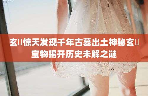 玄纁惊天发现千年古墓出土神秘玄纁宝物揭开历史未解之谜
